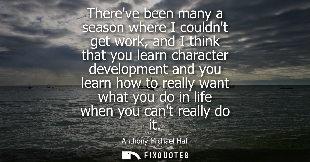 Thereve been many a season where I couldnt get work, and I think that you learn character development and you learn how 
