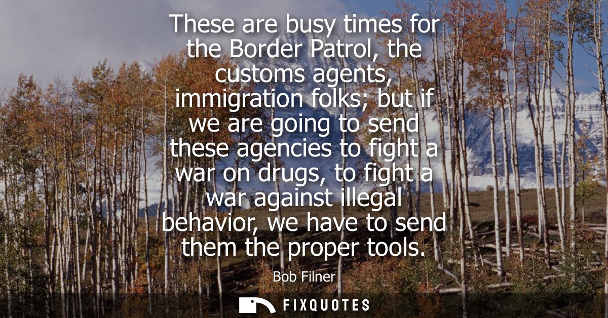 These are busy times for the Border Patrol, the customs agents, immigration folks but if we are going to send these agen