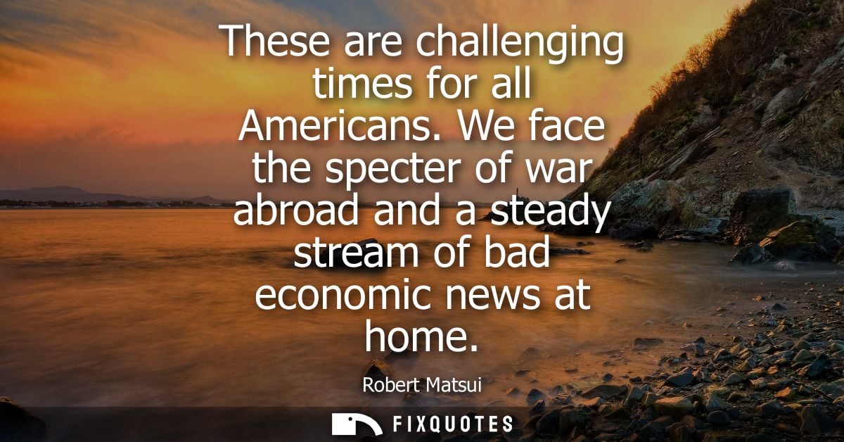 These are challenging times for all Americans. We face the specter of war abroad and a steady stream of bad economic new