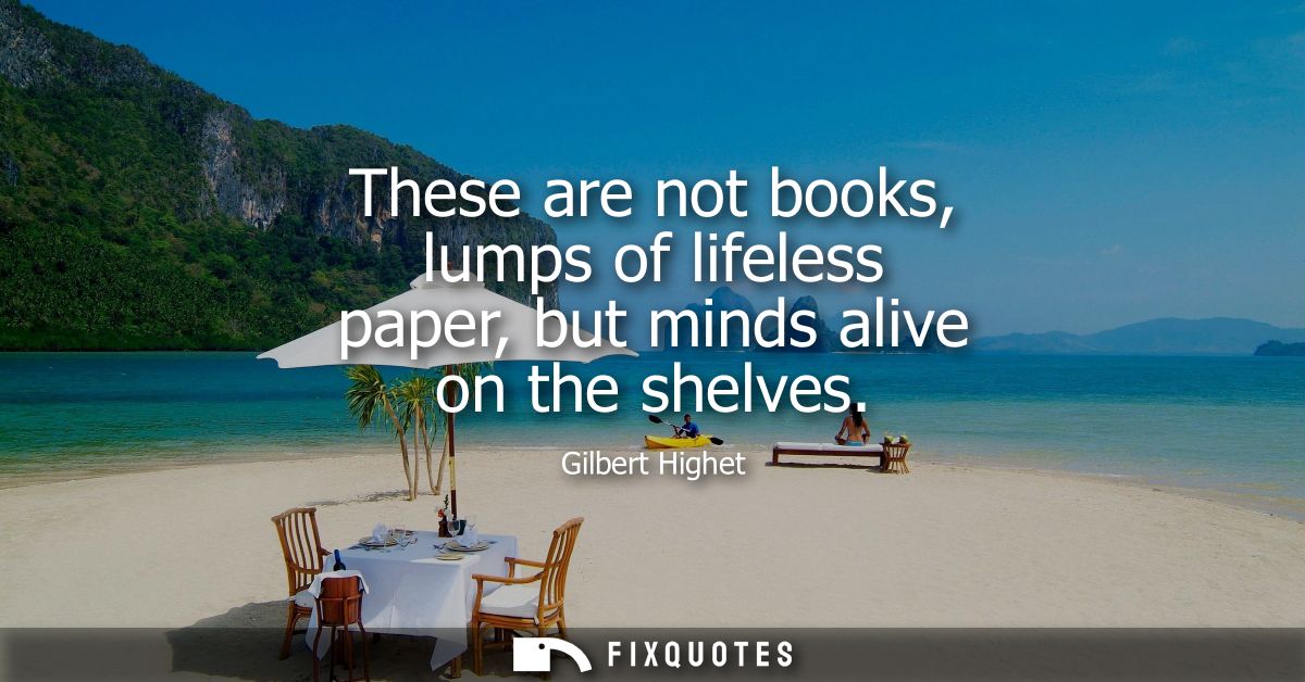 These are not books, lumps of lifeless paper, but minds alive on the shelves