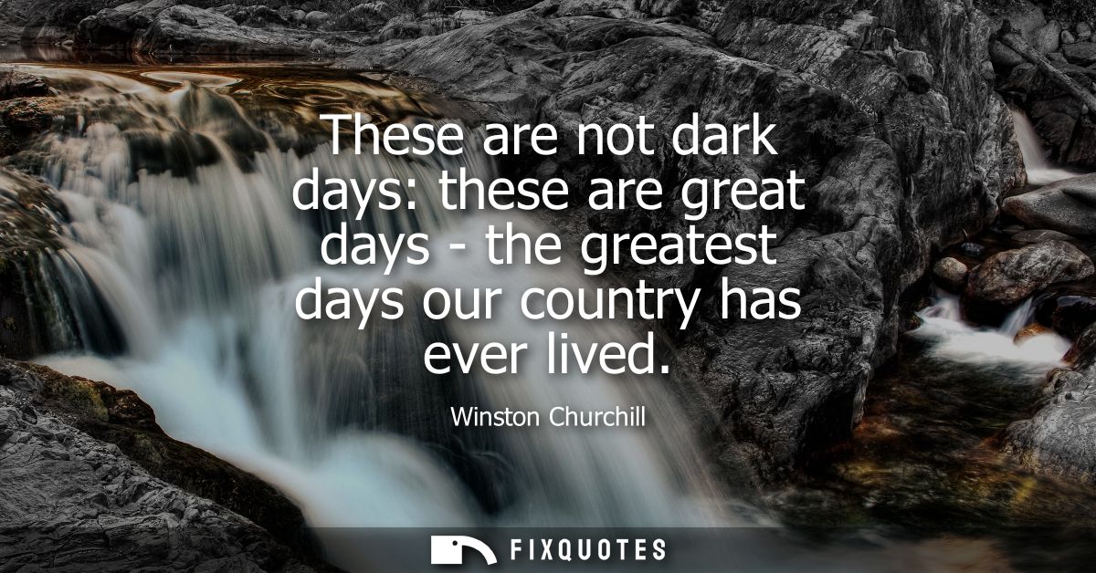 These are not dark days: these are great days - the greatest days our country has ever lived