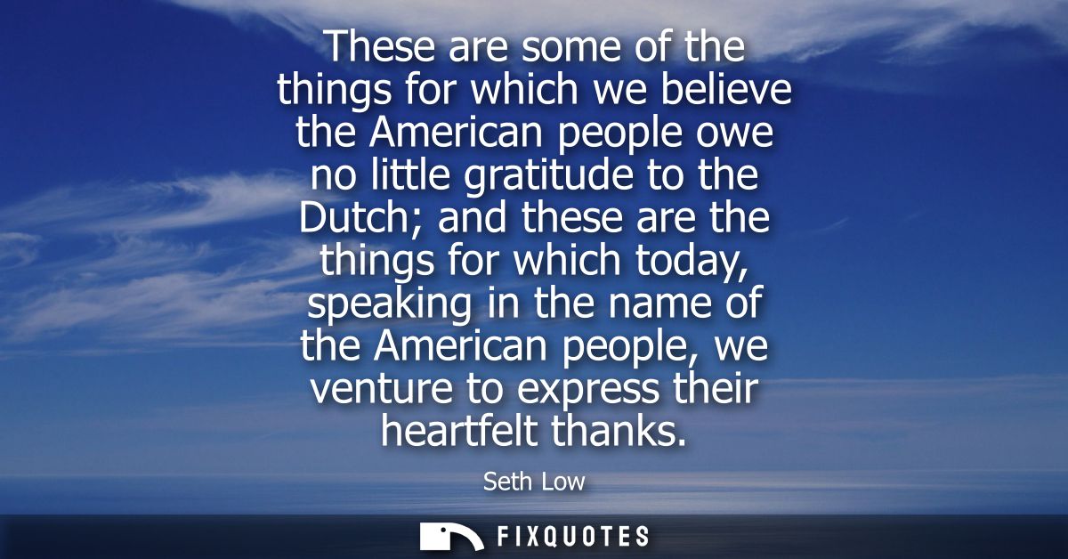 These are some of the things for which we believe the American people owe no little gratitude to the Dutch and these are
