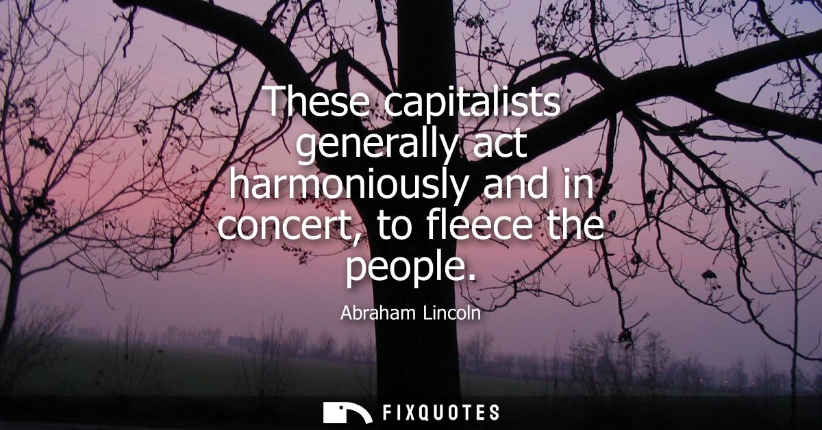 These capitalists generally act harmoniously and in concert, to fleece the people