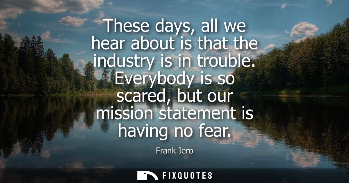 These days, all we hear about is that the industry is in trouble. Everybody is so scared, but our mission statement is h