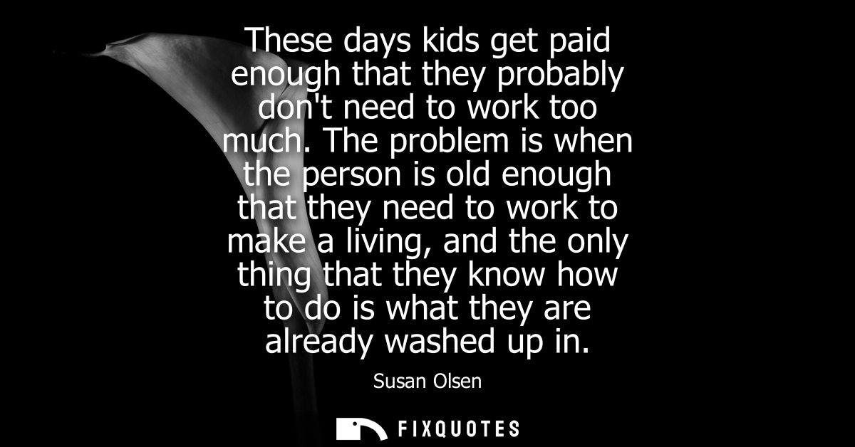 These days kids get paid enough that they probably dont need to work too much. The problem is when the person is old eno