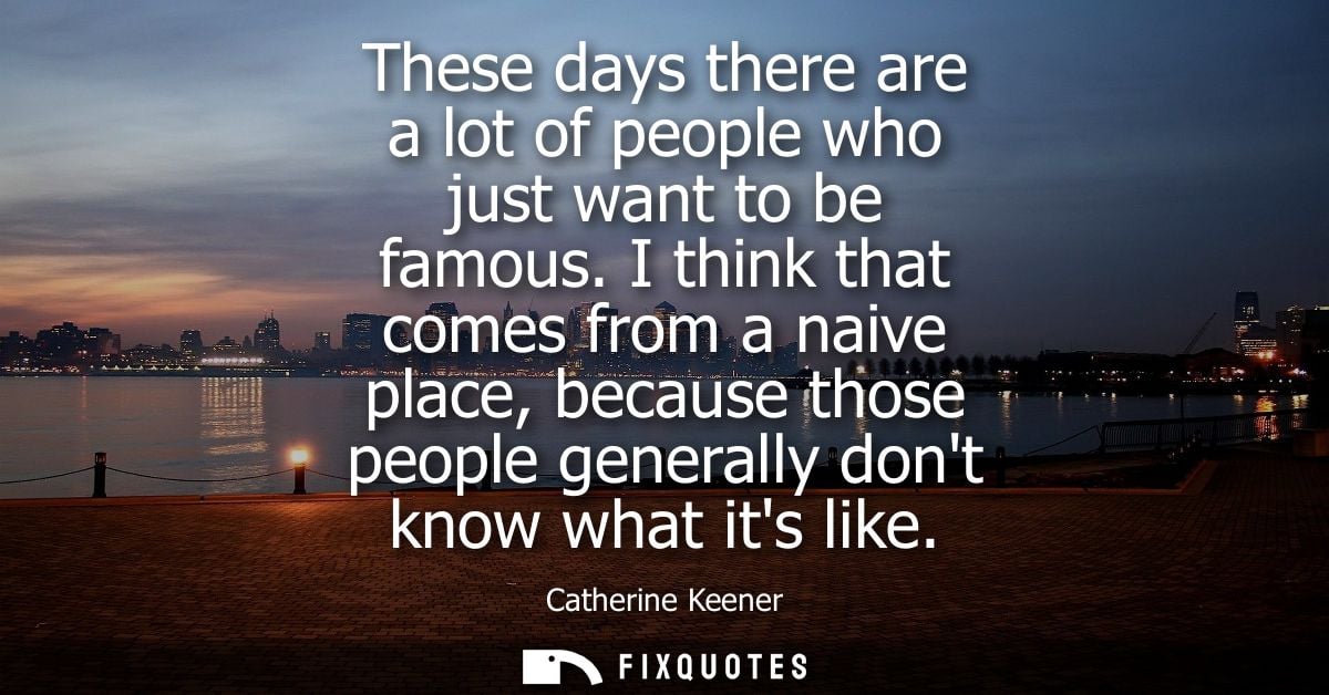 These days there are a lot of people who just want to be famous. I think that comes from a naive place, because those pe