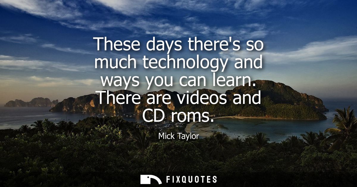 These days theres so much technology and ways you can learn. There are videos and CD roms