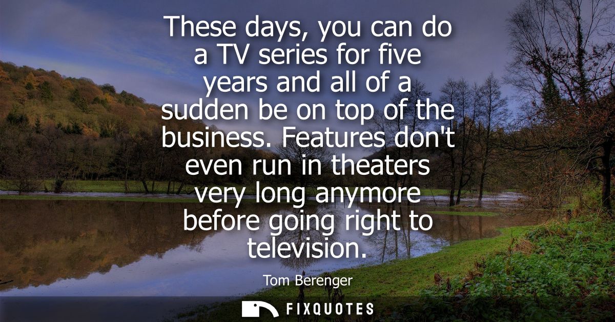 These days, you can do a TV series for five years and all of a sudden be on top of the business. Features dont even run 