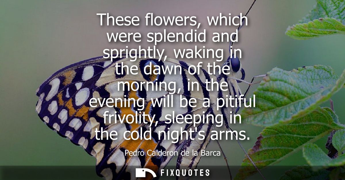 These flowers, which were splendid and sprightly, waking in the dawn of the morning, in the evening will be a pitiful fr