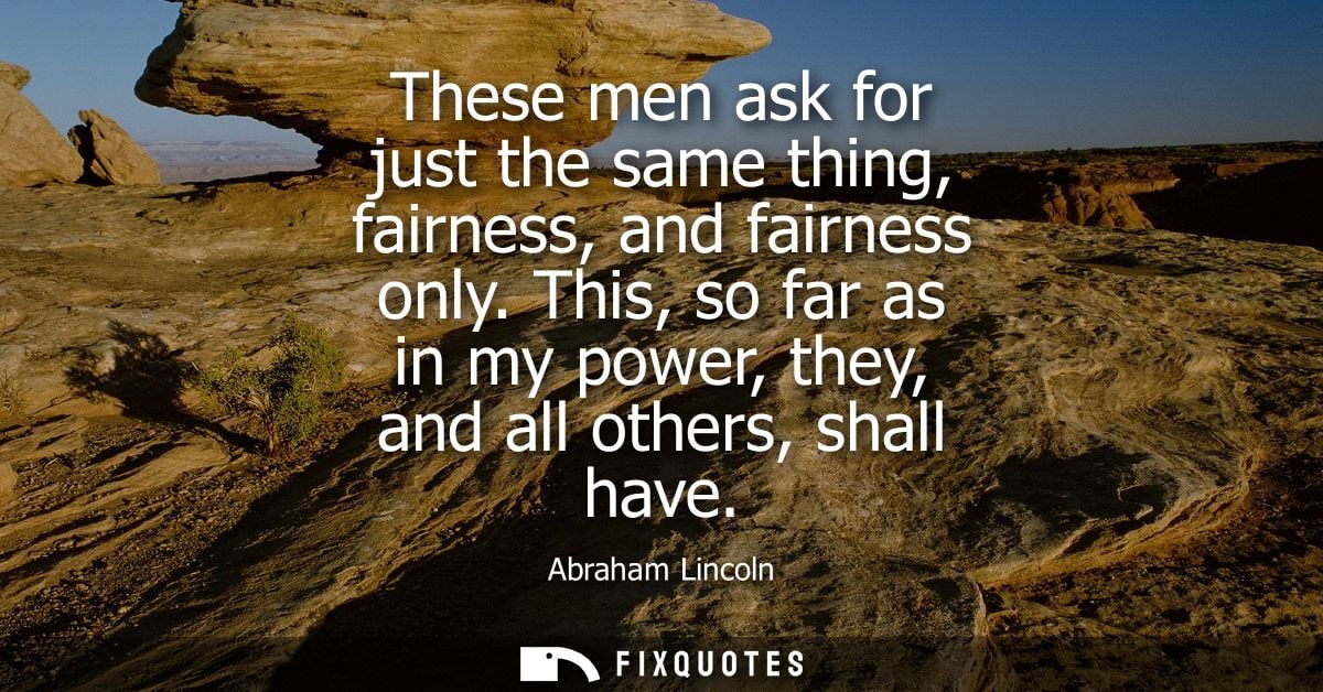 These men ask for just the same thing, fairness, and fairness only. This, so far as in my power, they, and all others, s