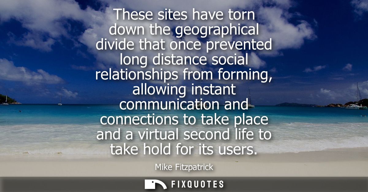These sites have torn down the geographical divide that once prevented long distance social relationships from forming, 