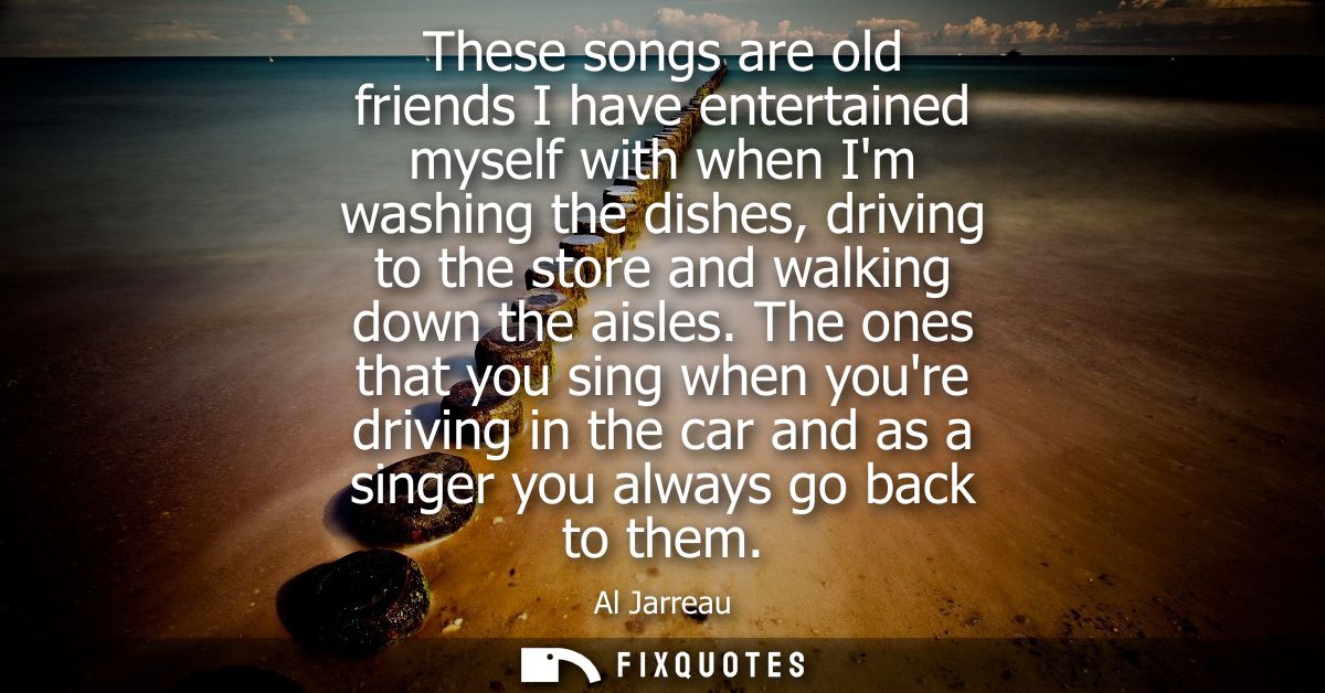 These songs are old friends I have entertained myself with when Im washing the dishes, driving to the store and walking 