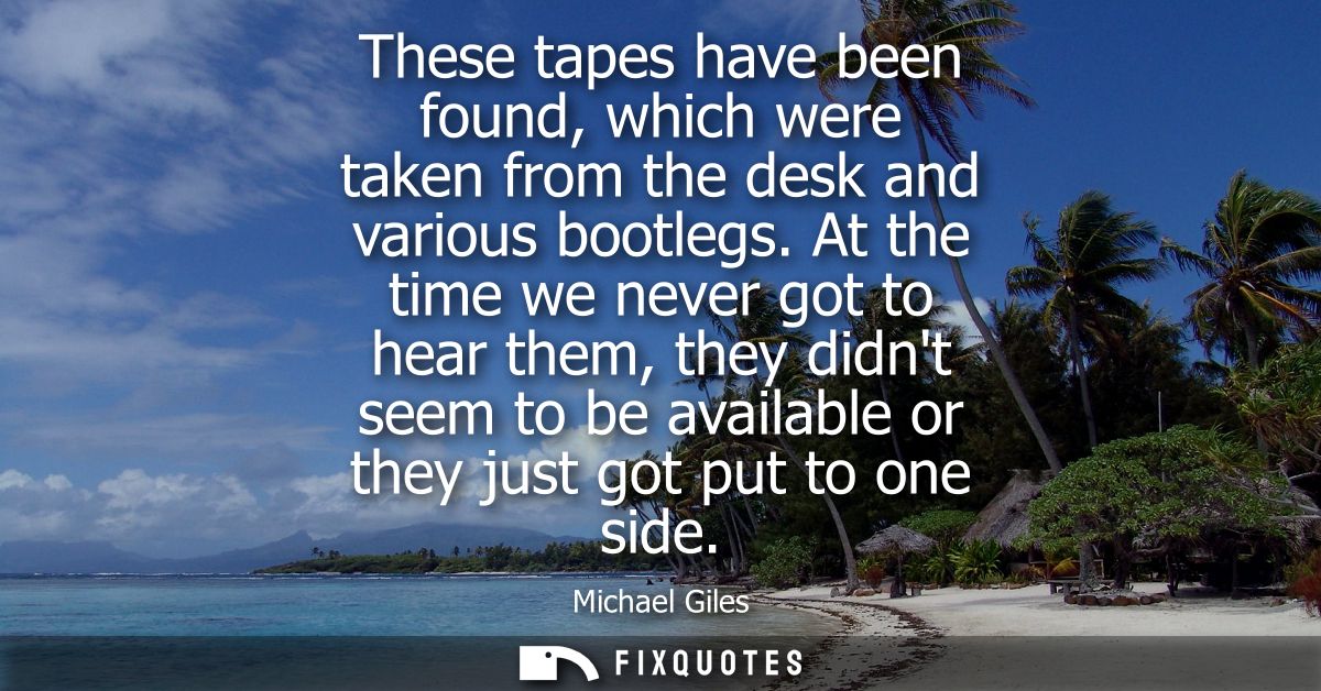 These tapes have been found, which were taken from the desk and various bootlegs. At the time we never got to hear them,