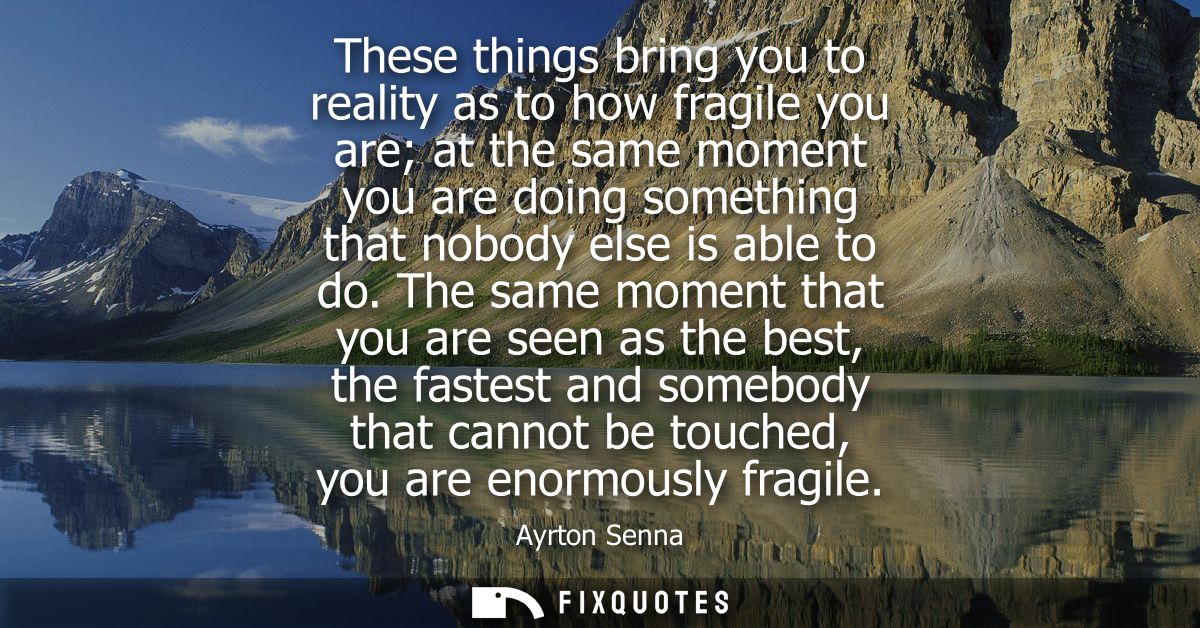 These things bring you to reality as to how fragile you are at the same moment you are doing something that nobody else 