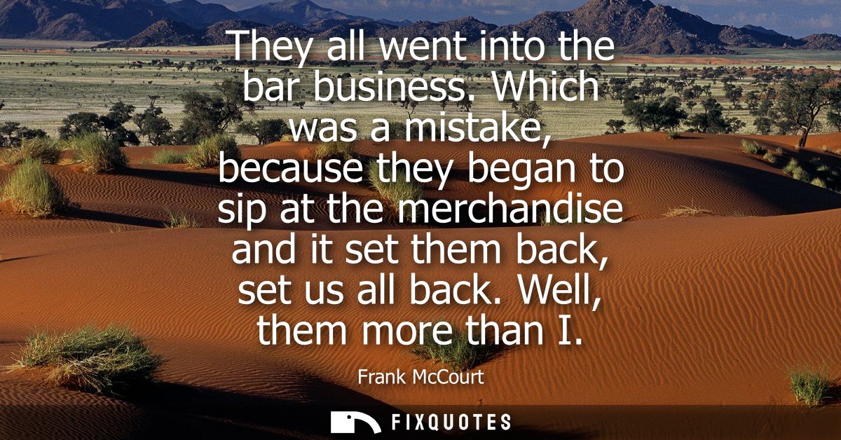 They all went into the bar business. Which was a mistake, because they began to sip at the merchandise and it set them b