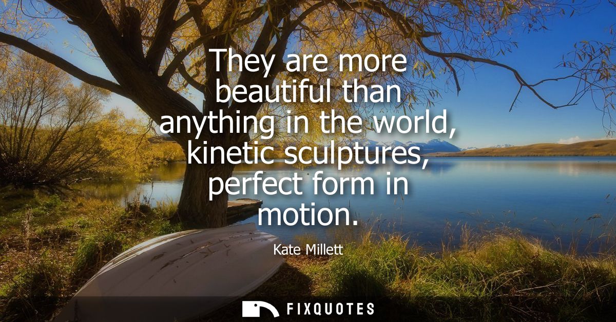 They are more beautiful than anything in the world, kinetic sculptures, perfect form in motion