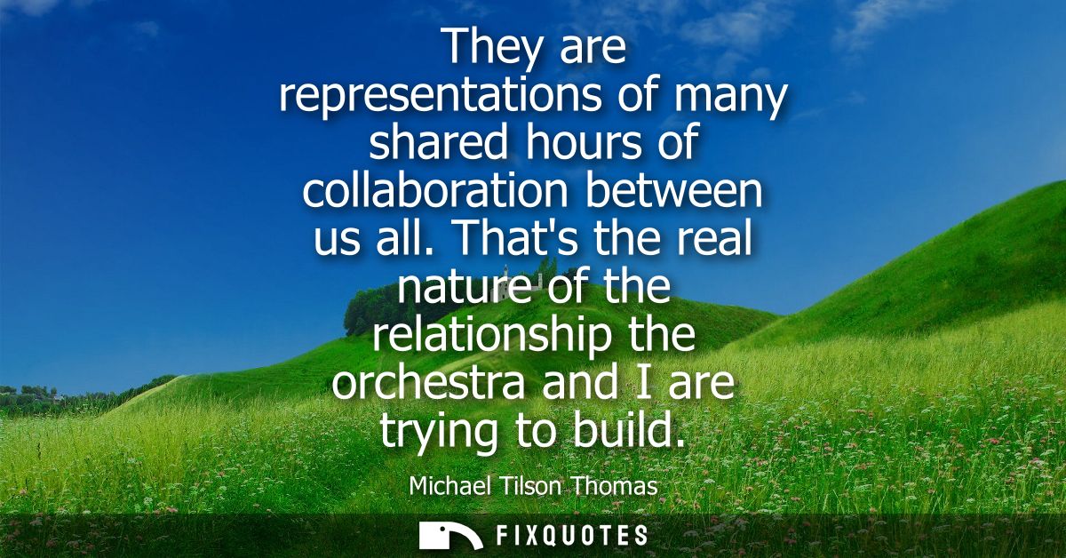 They are representations of many shared hours of collaboration between us all. Thats the real nature of the relationship