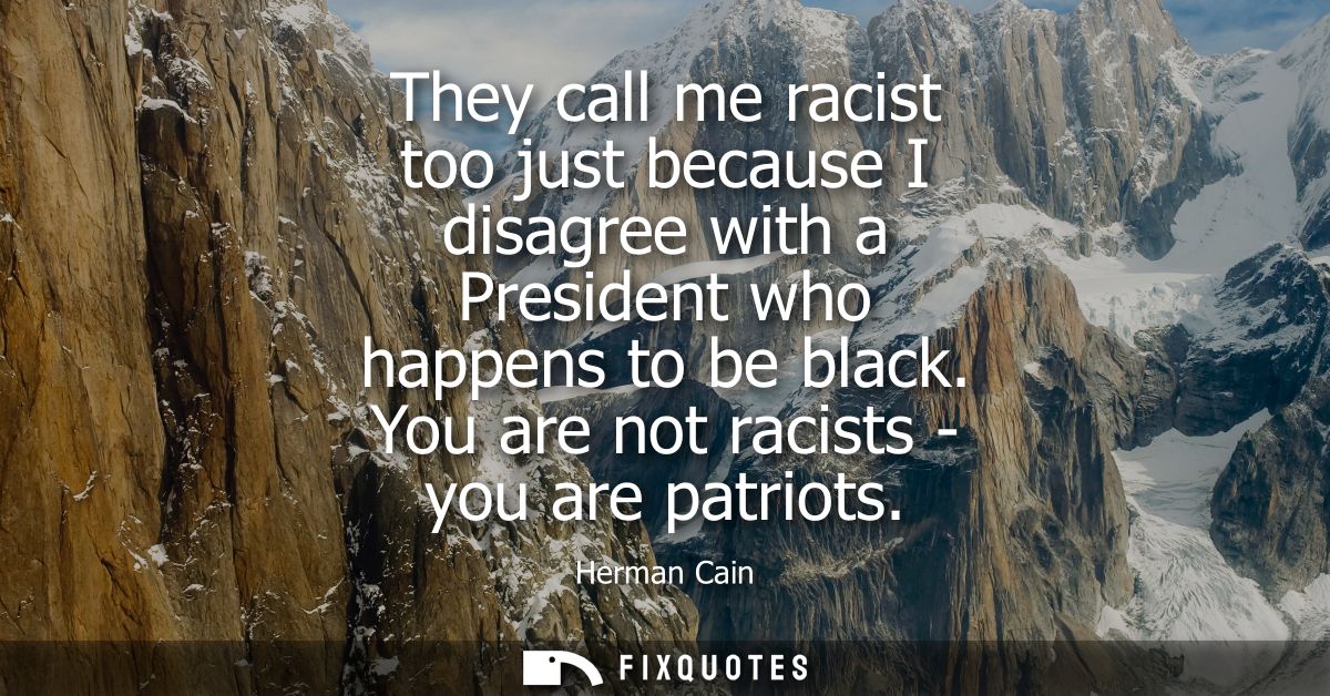 They call me racist too just because I disagree with a President who happens to be black. You are not racists - you are 