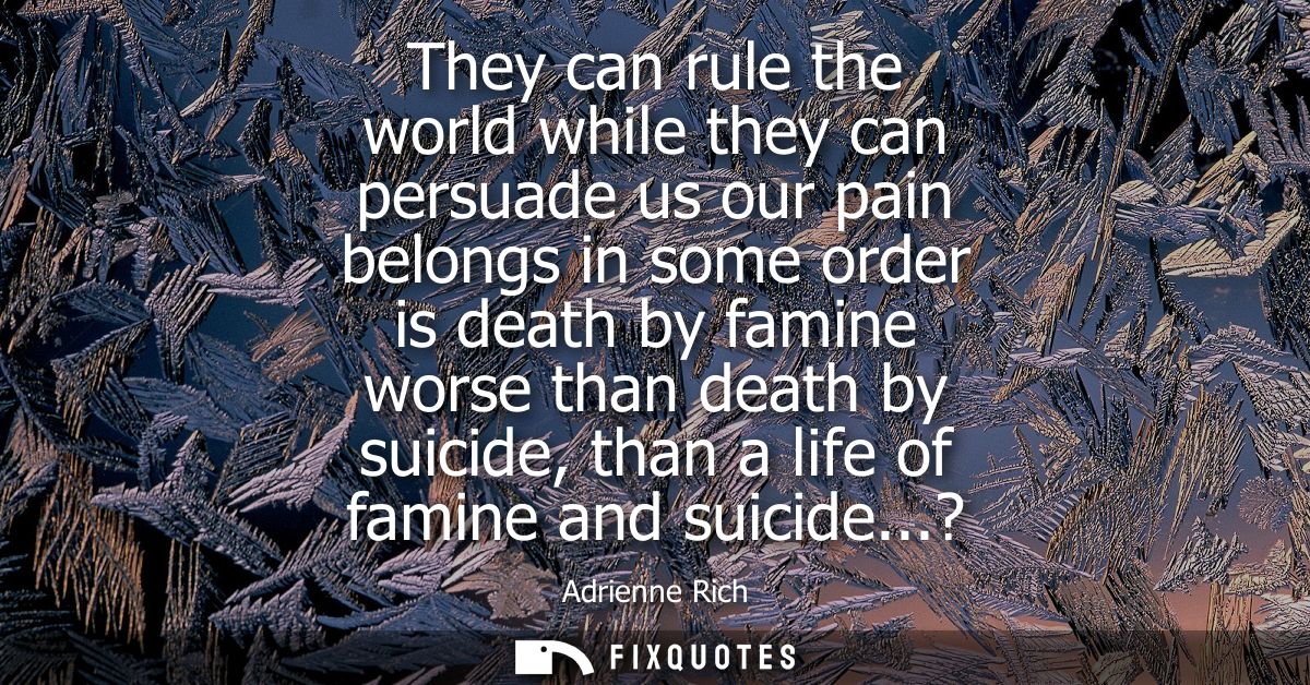 They can rule the world while they can persuade us our pain belongs in some order is death by famine worse than death by