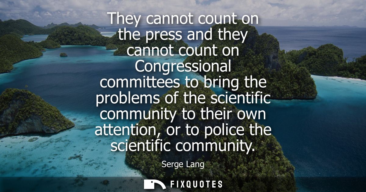 They cannot count on the press and they cannot count on Congressional committees to bring the problems of the scientific
