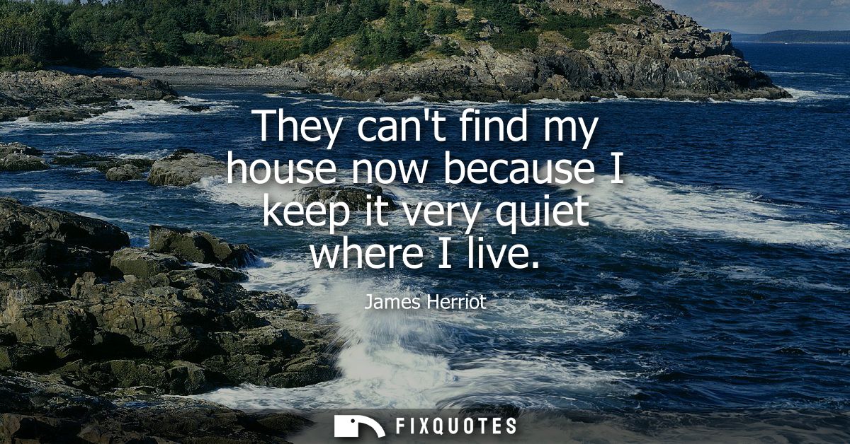 They cant find my house now because I keep it very quiet where I live