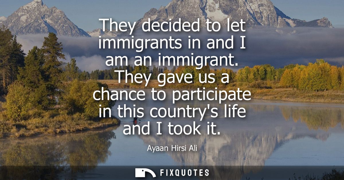 They decided to let immigrants in and I am an immigrant. They gave us a chance to participate in this countrys life and 