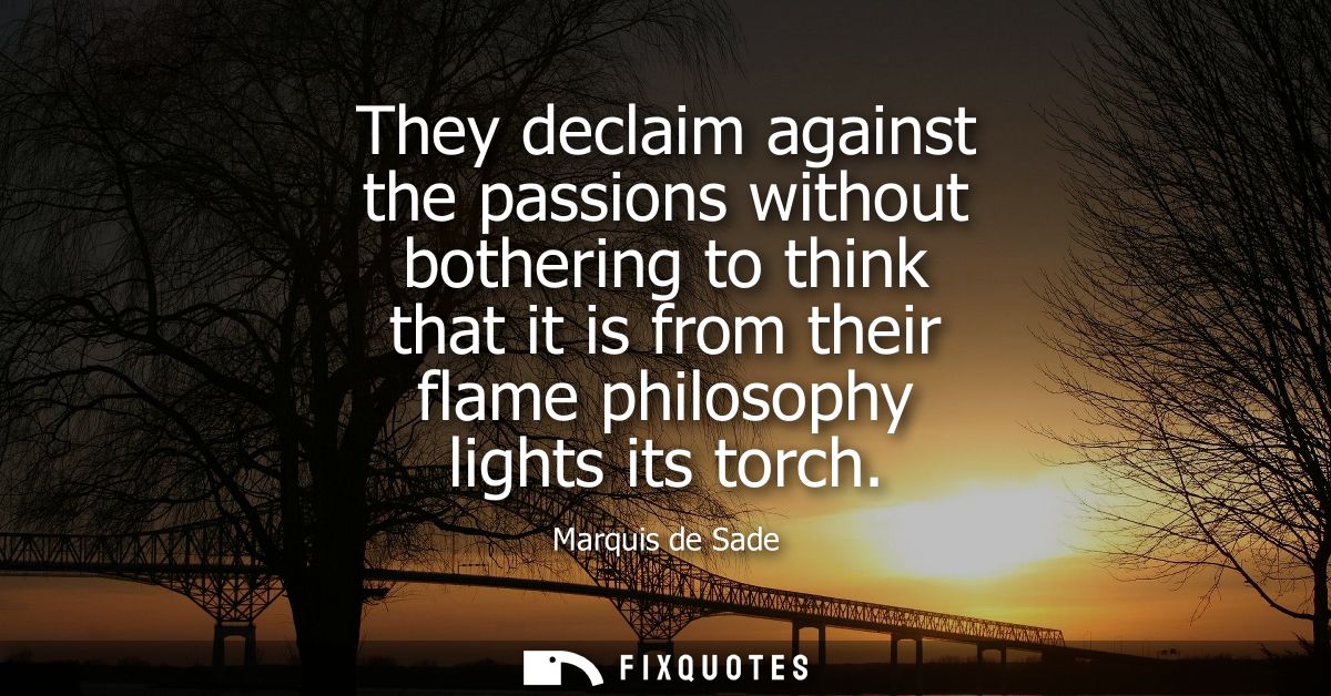 They declaim against the passions without bothering to think that it is from their flame philosophy lights its torch - M