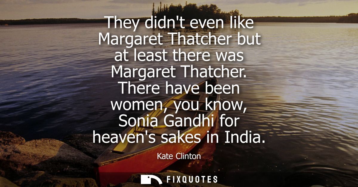 They didnt even like Margaret Thatcher but at least there was Margaret Thatcher. There have been women, you know, Sonia 