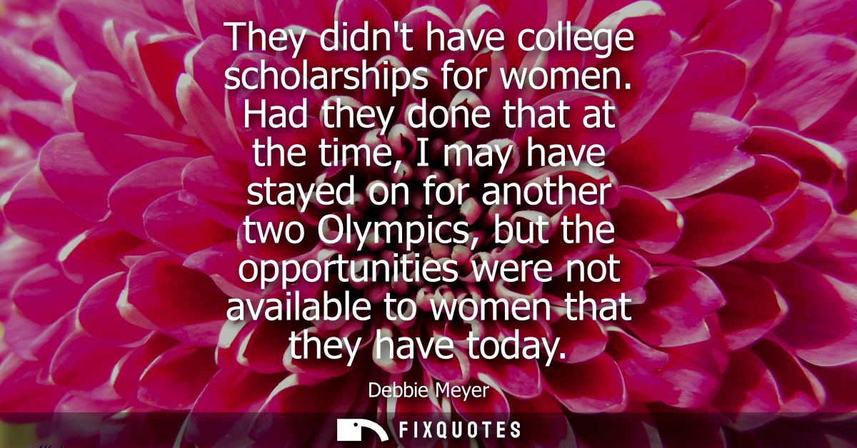 They didnt have college scholarships for women. Had they done that at the time, I may have stayed on for another two Oly