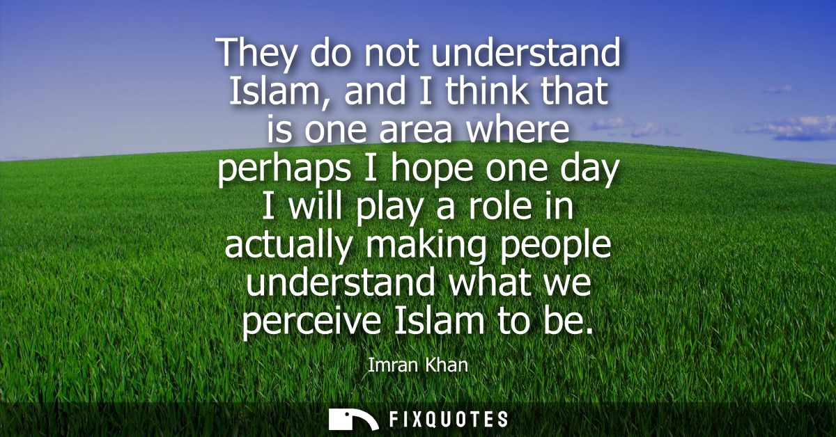 They do not understand Islam, and I think that is one area where perhaps I hope one day I will play a role in actually m