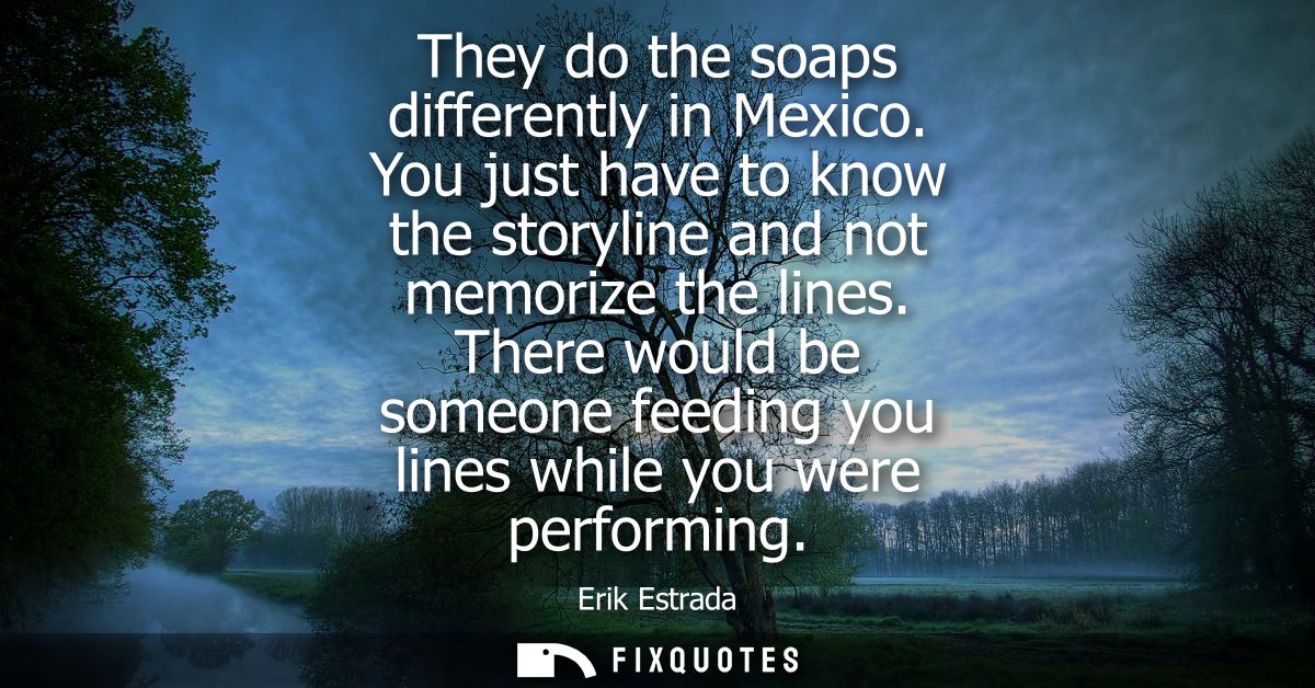 They do the soaps differently in Mexico. You just have to know the storyline and not memorize the lines.