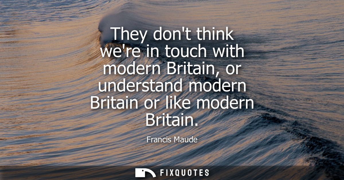 They dont think were in touch with modern Britain, or understand modern Britain or like modern Britain