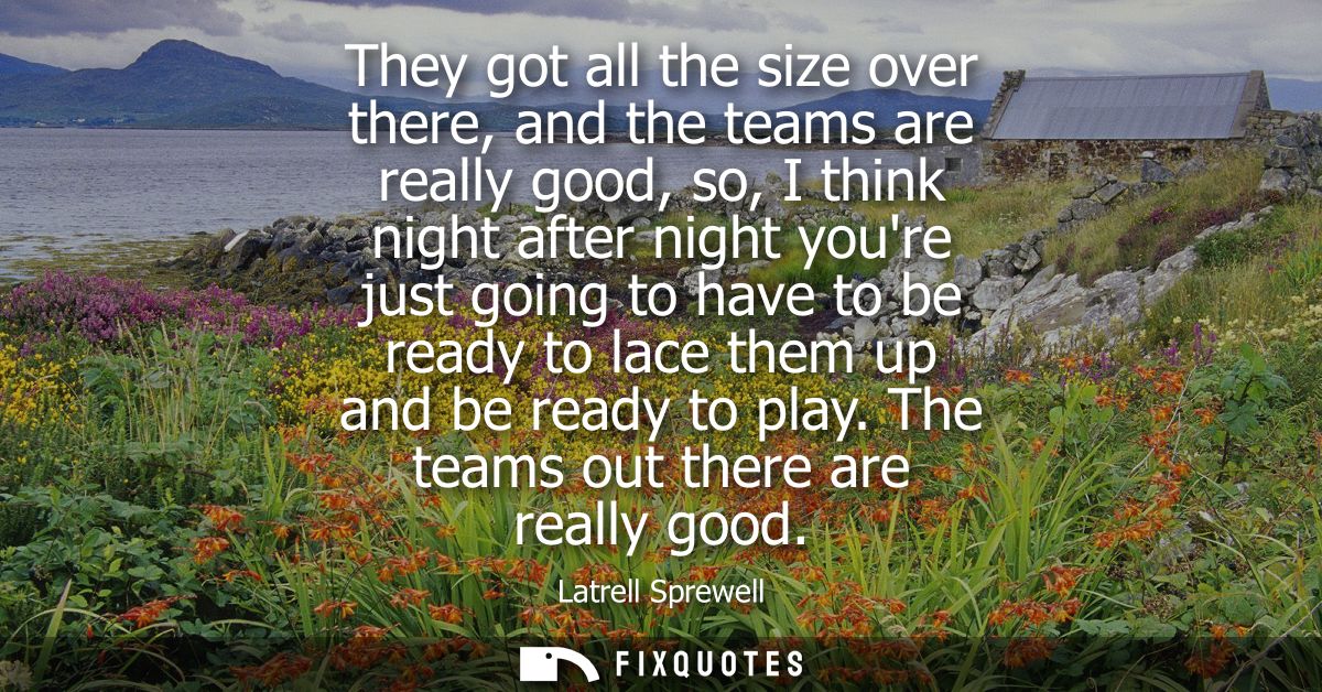 They got all the size over there, and the teams are really good, so, I think night after night youre just going to have 