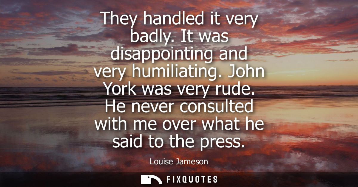 They handled it very badly. It was disappointing and very humiliating. John York was very rude. He never consulted with 