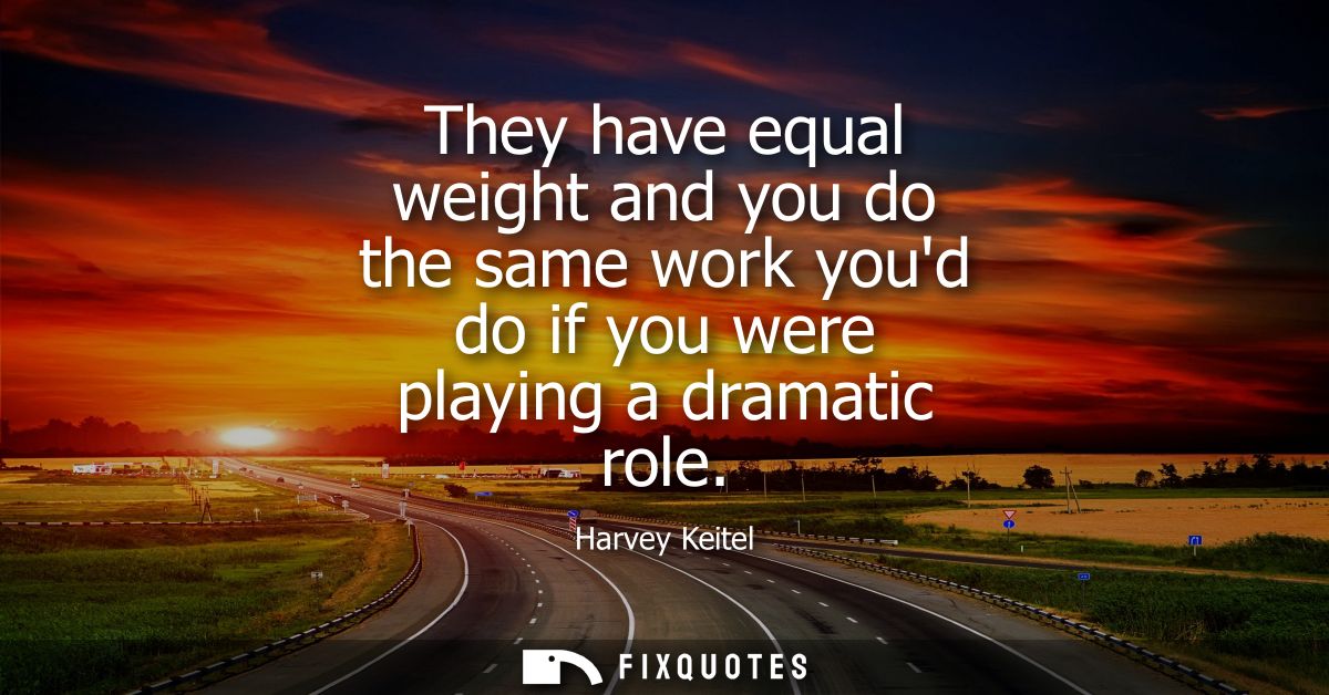 They have equal weight and you do the same work youd do if you were playing a dramatic role