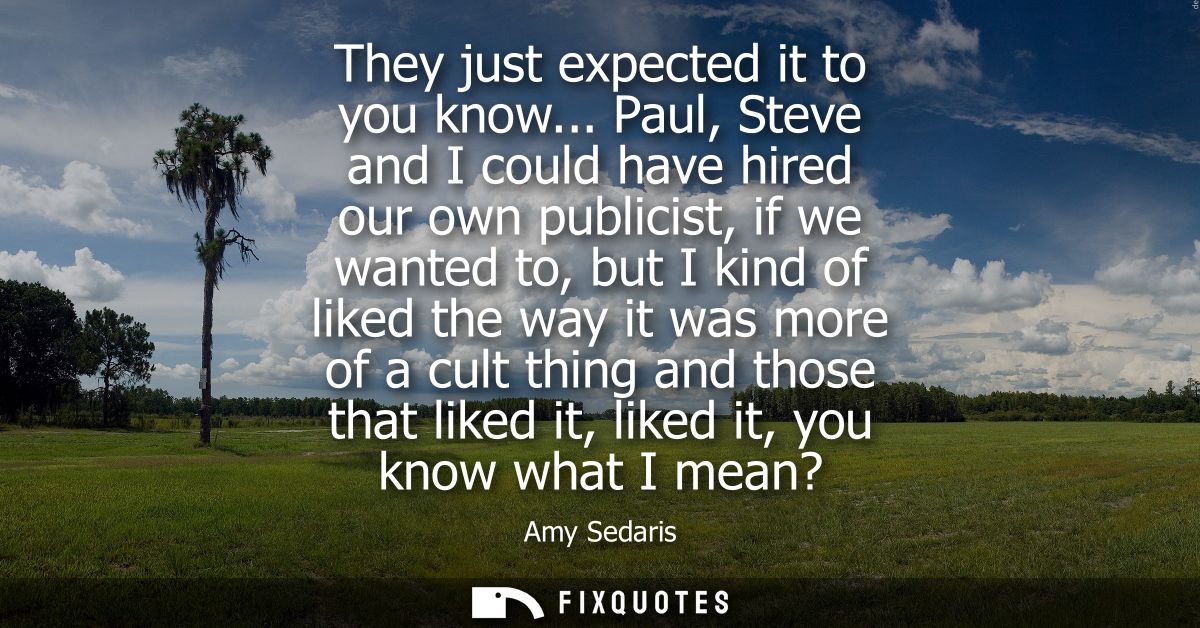 They just expected it to you know... Paul, Steve and I could have hired our own publicist, if we wanted to, but I kind o