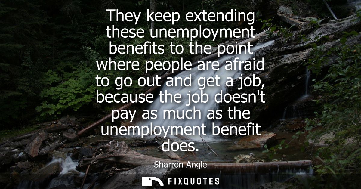They keep extending these unemployment benefits to the point where people are afraid to go out and get a job, because th