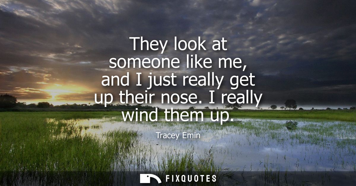 They look at someone like me, and I just really get up their nose. I really wind them up