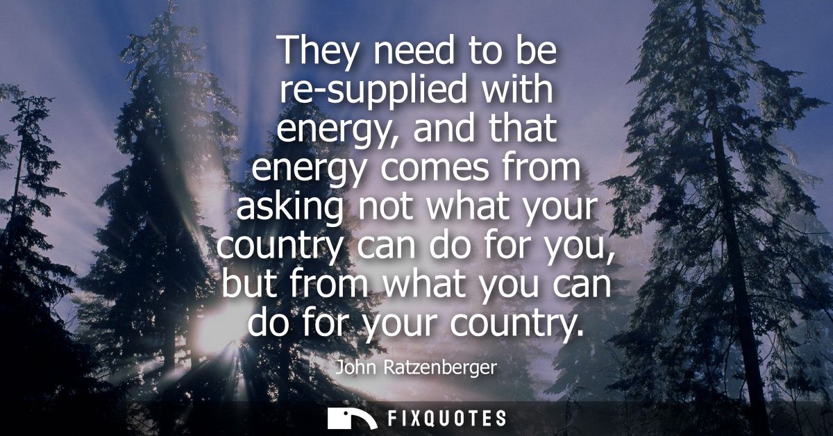 They need to be re-supplied with energy, and that energy comes from asking not what your country can do for you, but fro