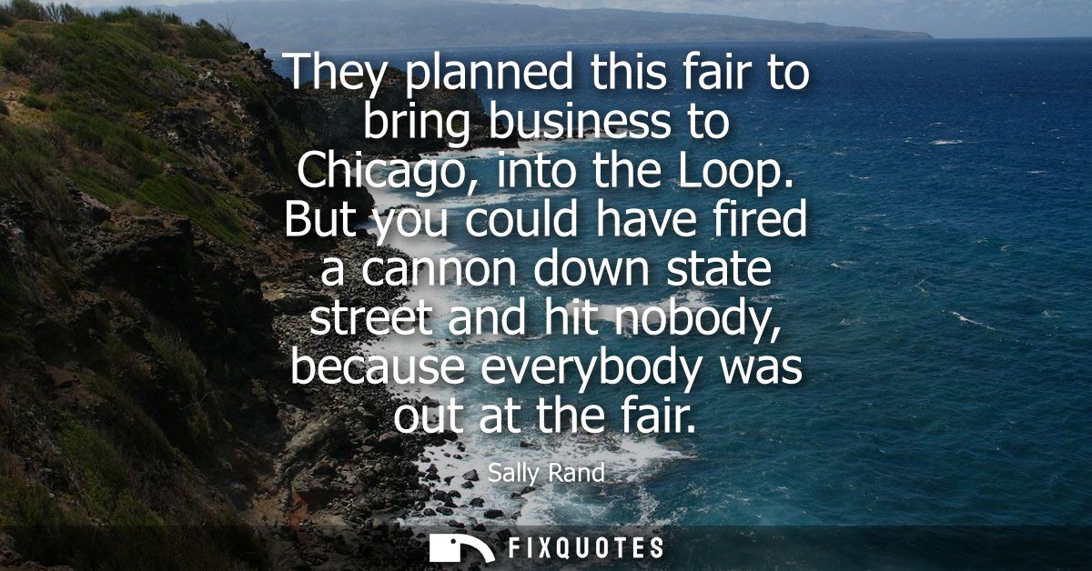 They planned this fair to bring business to Chicago, into the Loop. But you could have fired a cannon down state street 