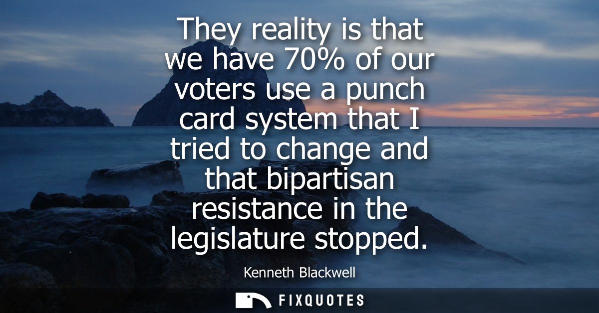 They reality is that we have 70% of our voters use a punch card system that I tried to change and that bipartisan resist