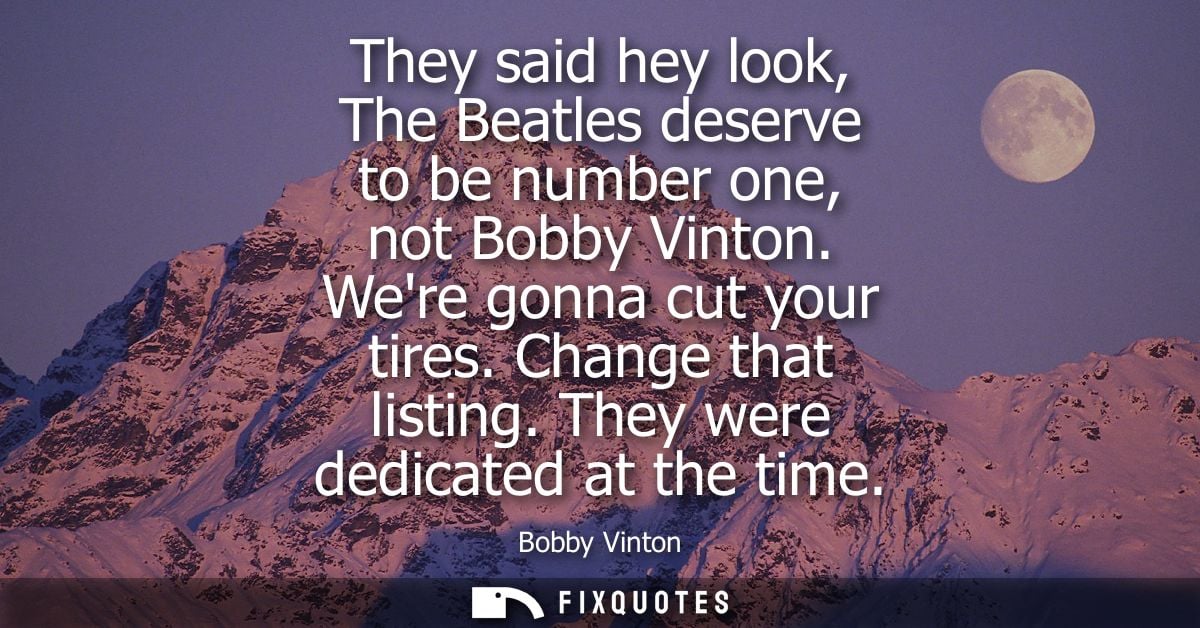 They said hey look, The Beatles deserve to be number one, not Bobby Vinton. Were gonna cut your tires. Change that listi