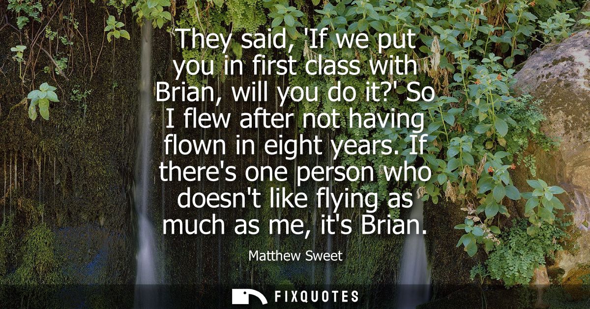 They said, If we put you in first class with Brian, will you do it? So I flew after not having flown in eight years.