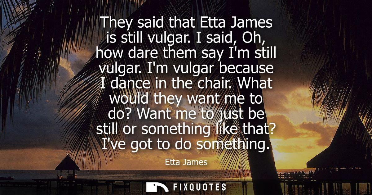 They said that Etta James is still vulgar. I said, Oh, how dare them say Im still vulgar. Im vulgar because I dance in t