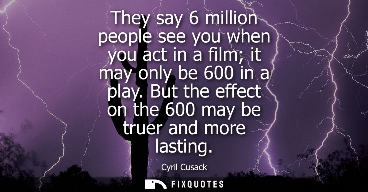 They say 6 million people see you when you act in a film it may only be 600 in a play. But the effect on the 600 may be 