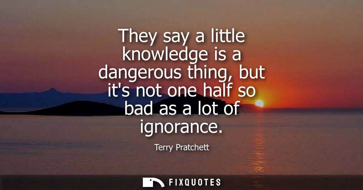 They say a little knowledge is a dangerous thing, but its not one half so bad as a lot of ignorance