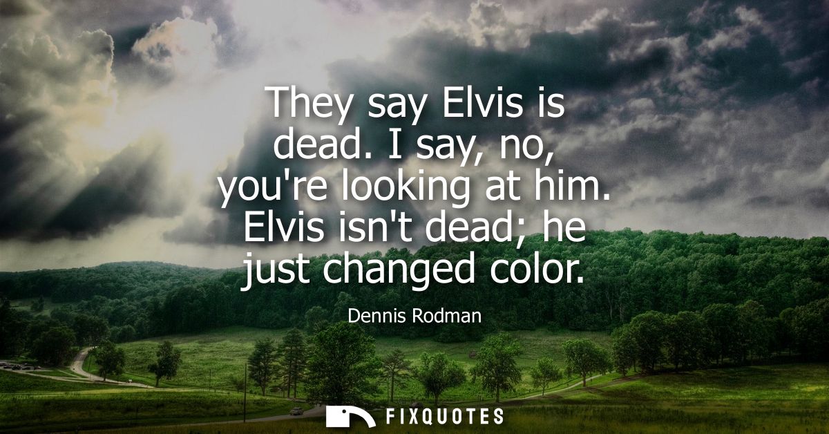 They say Elvis is dead. I say, no, youre looking at him. Elvis isnt dead he just changed color