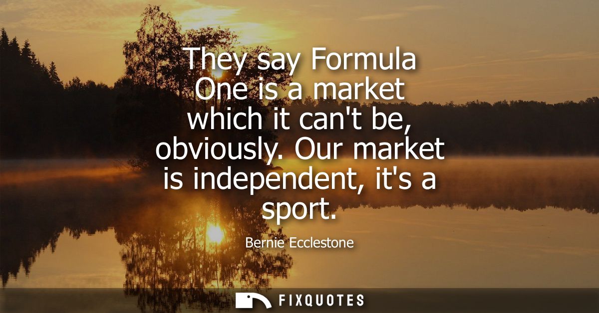 They say Formula One is a market which it cant be, obviously. Our market is independent, its a sport
