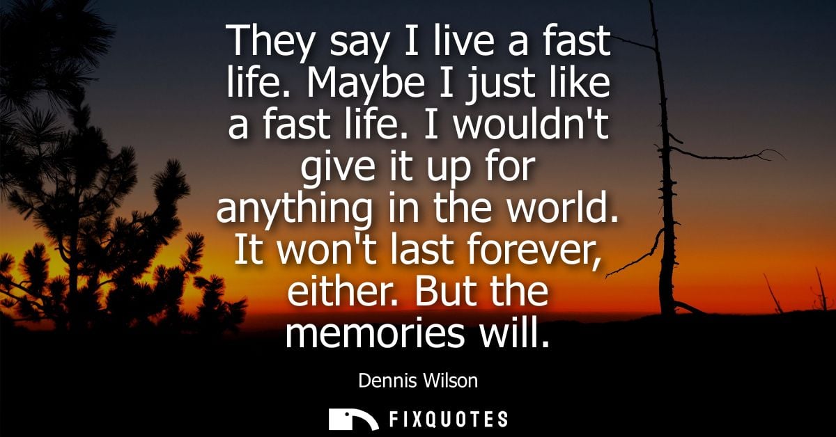 They say I live a fast life. Maybe I just like a fast life. I wouldnt give it up for anything in the world. It wont last