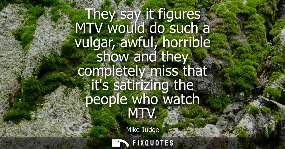 They say it figures MTV would do such a vulgar, awful, horrible show and they completely miss that its satirizing the pe